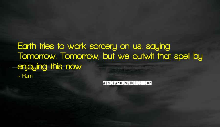 Rumi Quotes: Earth tries to work sorcery on us, saying Tomorrow, Tomorrow, but we outwit that spell by enjoying this now.