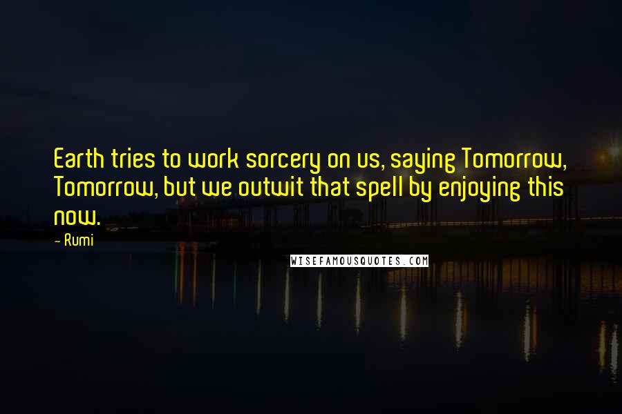 Rumi Quotes: Earth tries to work sorcery on us, saying Tomorrow, Tomorrow, but we outwit that spell by enjoying this now.