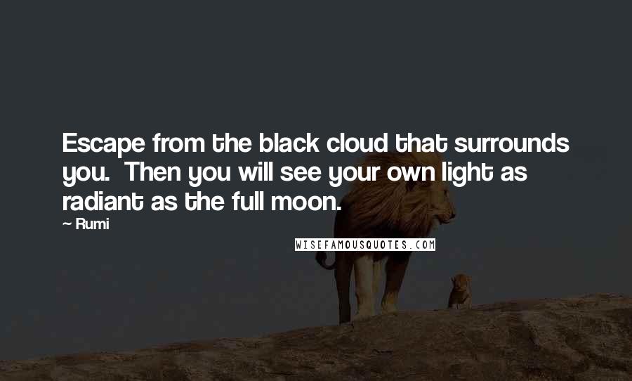 Rumi Quotes: Escape from the black cloud that surrounds you.  Then you will see your own light as radiant as the full moon.