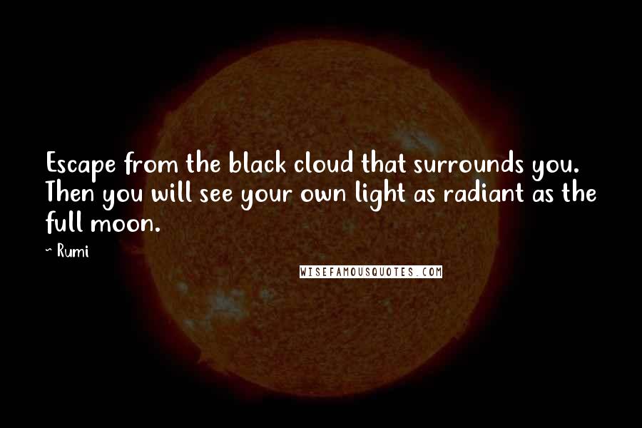 Rumi Quotes: Escape from the black cloud that surrounds you.  Then you will see your own light as radiant as the full moon.