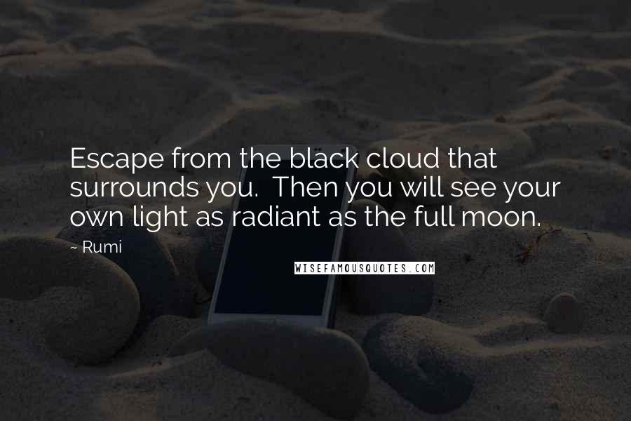 Rumi Quotes: Escape from the black cloud that surrounds you.  Then you will see your own light as radiant as the full moon.