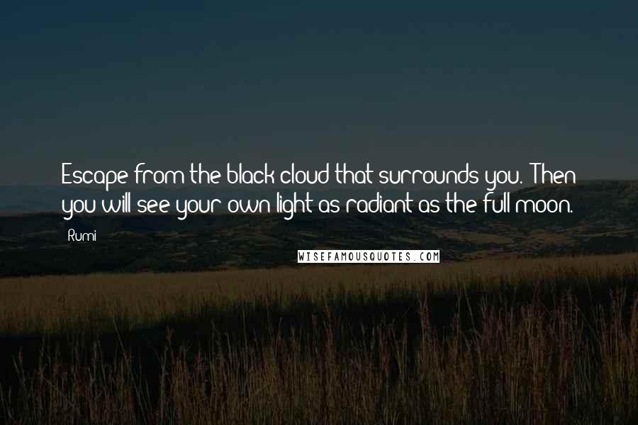 Rumi Quotes: Escape from the black cloud that surrounds you.  Then you will see your own light as radiant as the full moon.