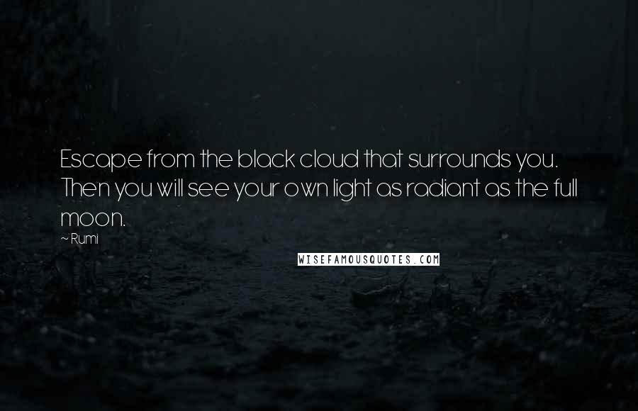 Rumi Quotes: Escape from the black cloud that surrounds you.  Then you will see your own light as radiant as the full moon.