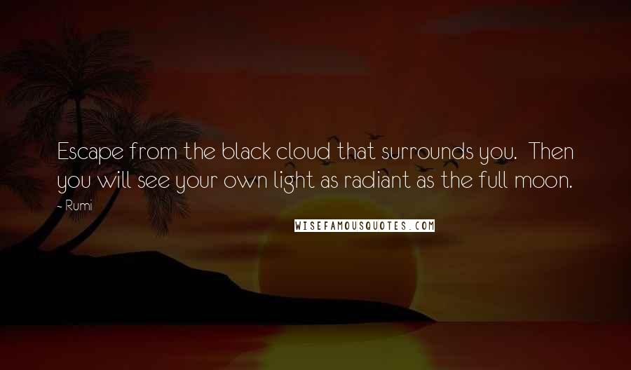 Rumi Quotes: Escape from the black cloud that surrounds you.  Then you will see your own light as radiant as the full moon.