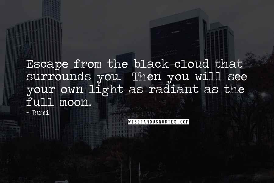 Rumi Quotes: Escape from the black cloud that surrounds you.  Then you will see your own light as radiant as the full moon.