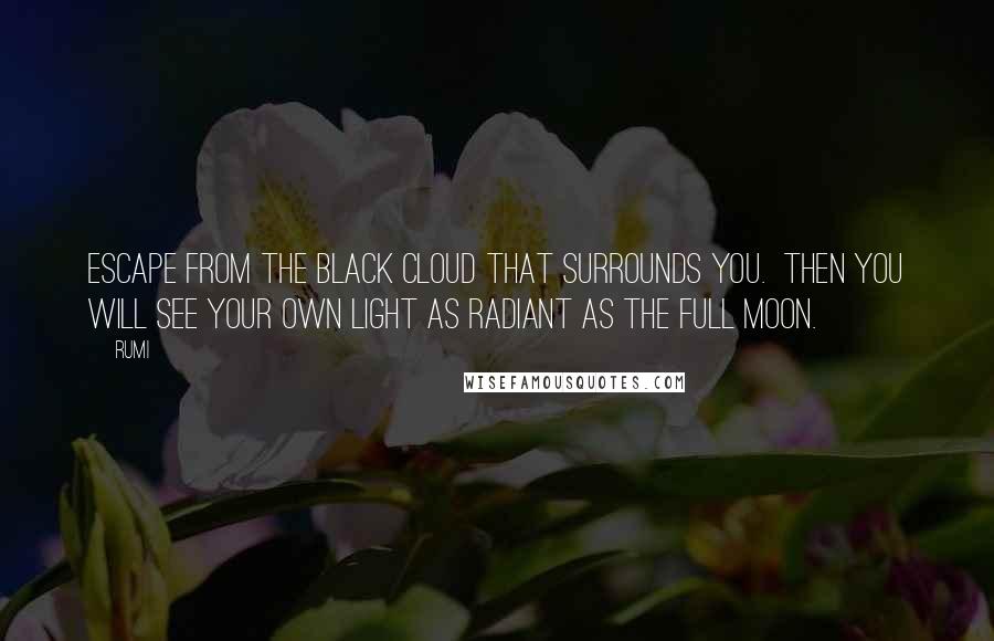 Rumi Quotes: Escape from the black cloud that surrounds you.  Then you will see your own light as radiant as the full moon.