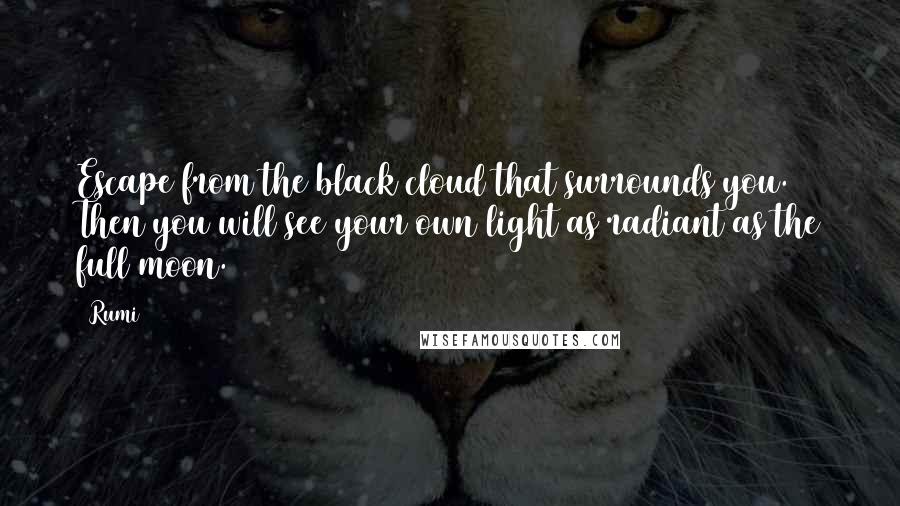 Rumi Quotes: Escape from the black cloud that surrounds you.  Then you will see your own light as radiant as the full moon.