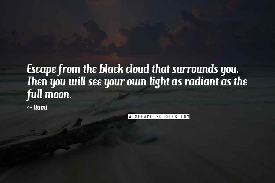 Rumi Quotes: Escape from the black cloud that surrounds you.  Then you will see your own light as radiant as the full moon.