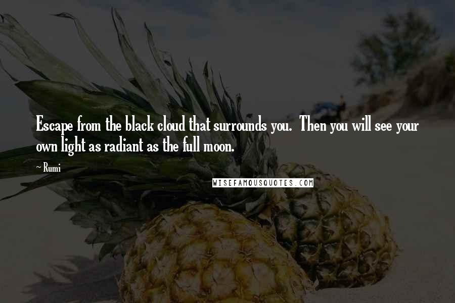 Rumi Quotes: Escape from the black cloud that surrounds you.  Then you will see your own light as radiant as the full moon.
