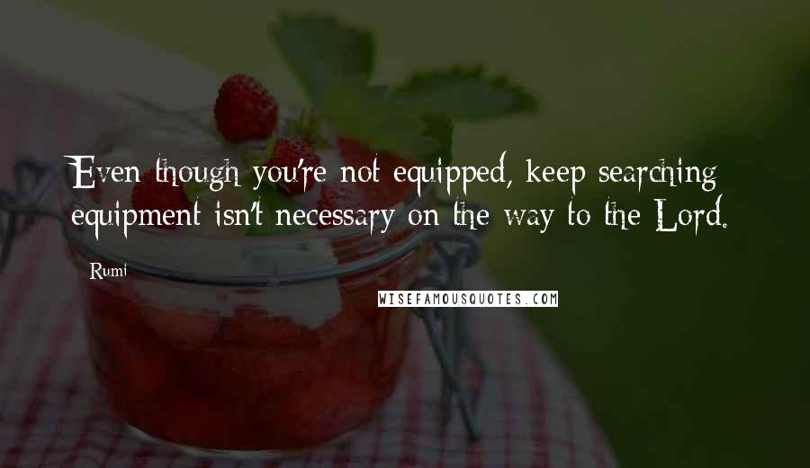 Rumi Quotes: Even though you're not equipped, keep searching: equipment isn't necessary on the way to the Lord.