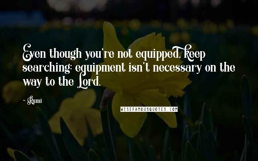 Rumi Quotes: Even though you're not equipped, keep searching: equipment isn't necessary on the way to the Lord.