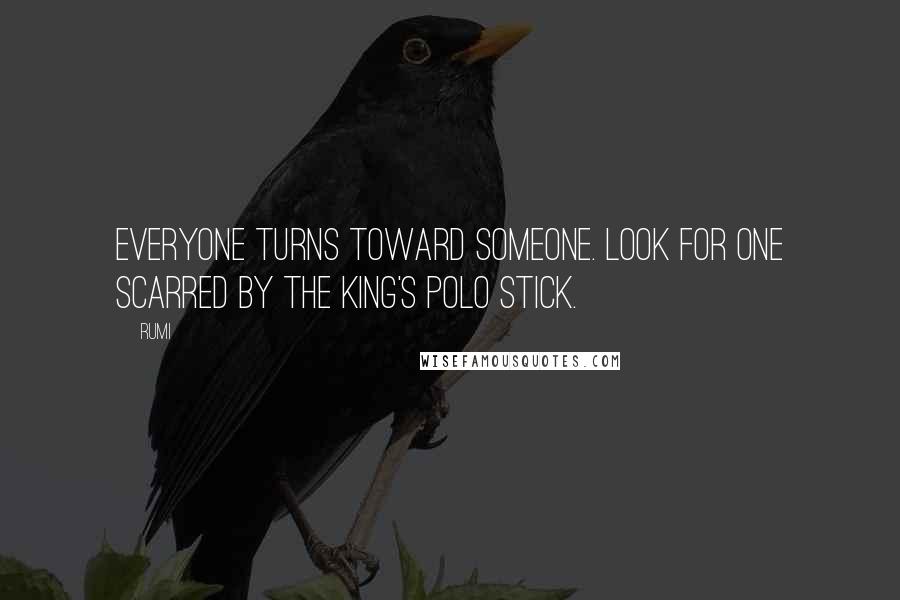 Rumi Quotes: Everyone turns toward someone. Look for one scarred by the King's polo stick.