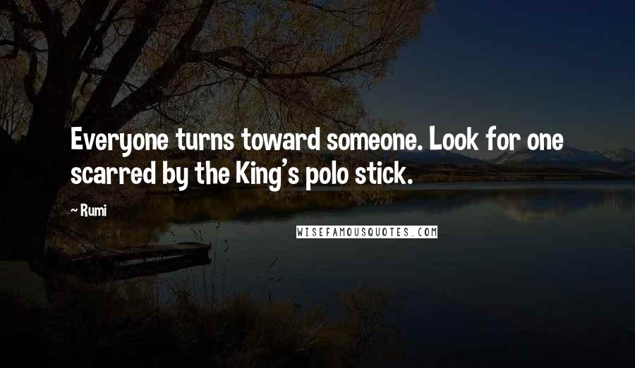 Rumi Quotes: Everyone turns toward someone. Look for one scarred by the King's polo stick.