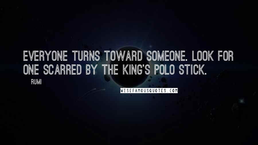 Rumi Quotes: Everyone turns toward someone. Look for one scarred by the King's polo stick.