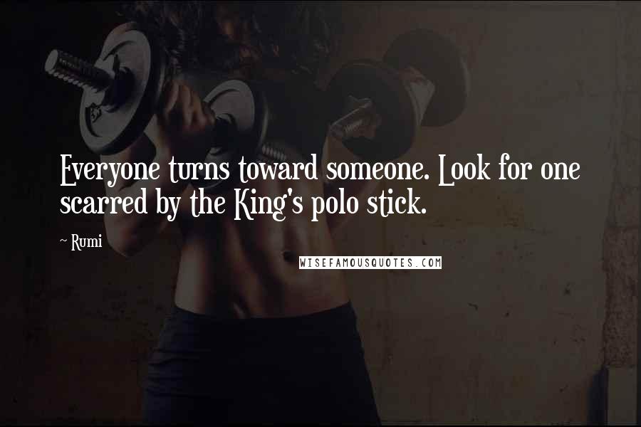 Rumi Quotes: Everyone turns toward someone. Look for one scarred by the King's polo stick.