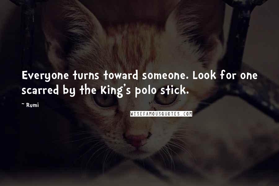 Rumi Quotes: Everyone turns toward someone. Look for one scarred by the King's polo stick.