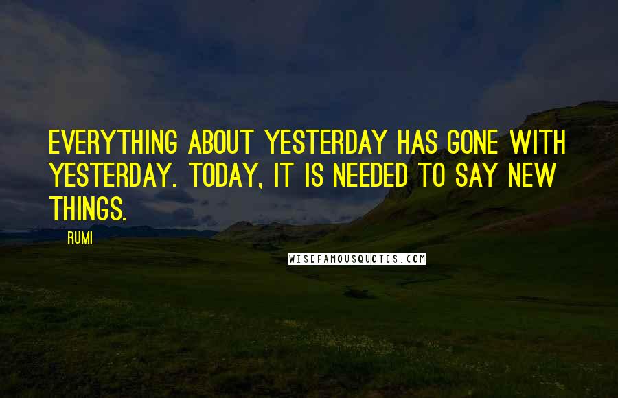 Rumi Quotes: Everything about yesterday has gone with yesterday. Today, it is needed to say new things.