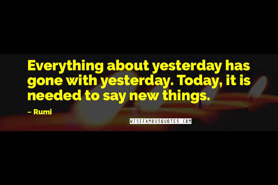 Rumi Quotes: Everything about yesterday has gone with yesterday. Today, it is needed to say new things.