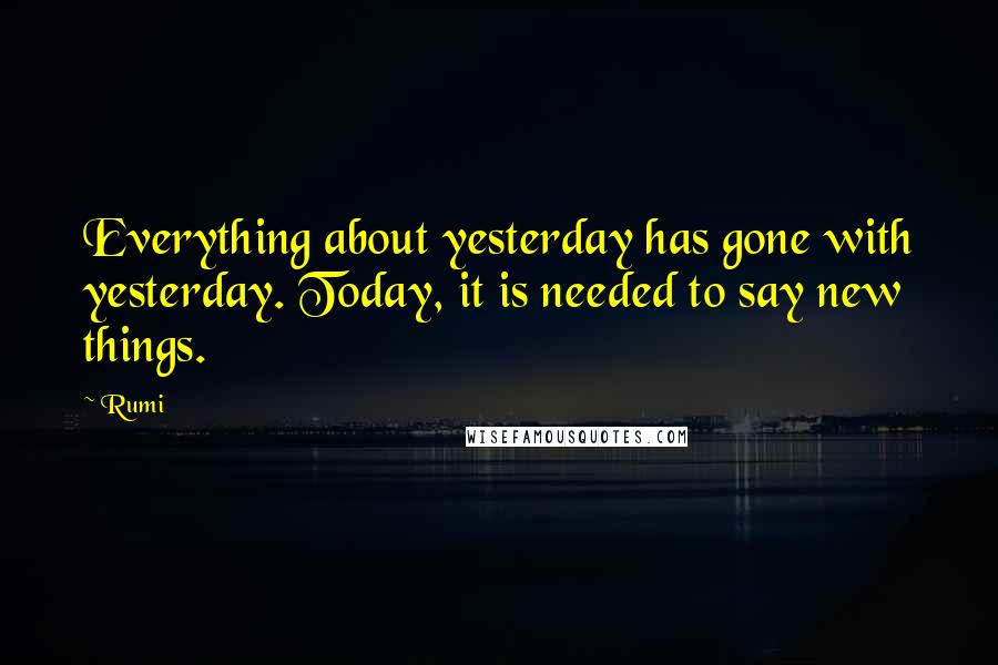 Rumi Quotes: Everything about yesterday has gone with yesterday. Today, it is needed to say new things.