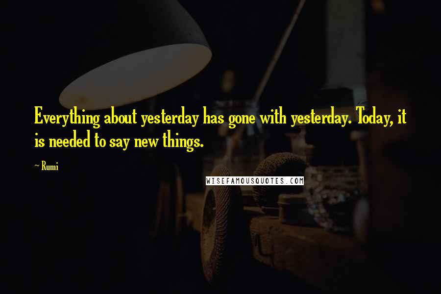 Rumi Quotes: Everything about yesterday has gone with yesterday. Today, it is needed to say new things.