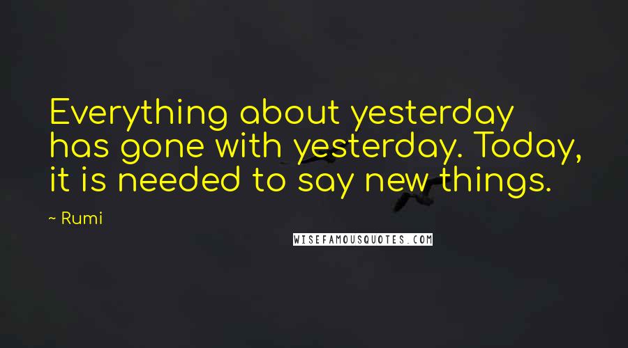 Rumi Quotes: Everything about yesterday has gone with yesterday. Today, it is needed to say new things.