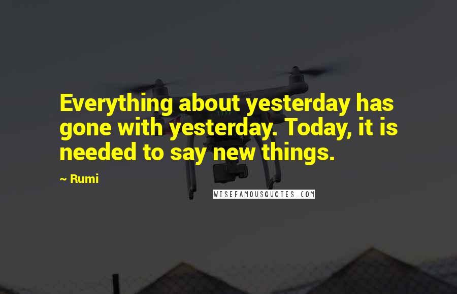 Rumi Quotes: Everything about yesterday has gone with yesterday. Today, it is needed to say new things.
