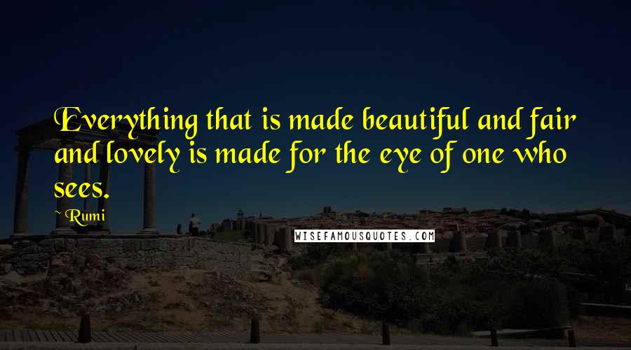 Rumi Quotes: Everything that is made beautiful and fair and lovely is made for the eye of one who sees.