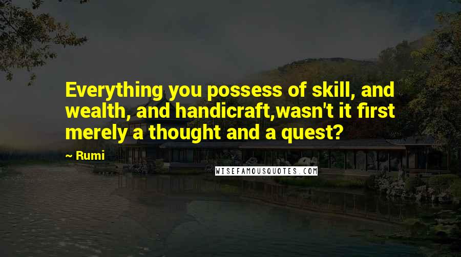 Rumi Quotes: Everything you possess of skill, and wealth, and handicraft,wasn't it first merely a thought and a quest?