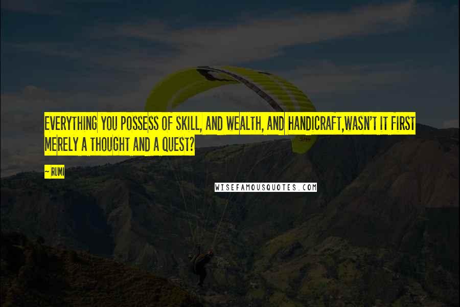 Rumi Quotes: Everything you possess of skill, and wealth, and handicraft,wasn't it first merely a thought and a quest?
