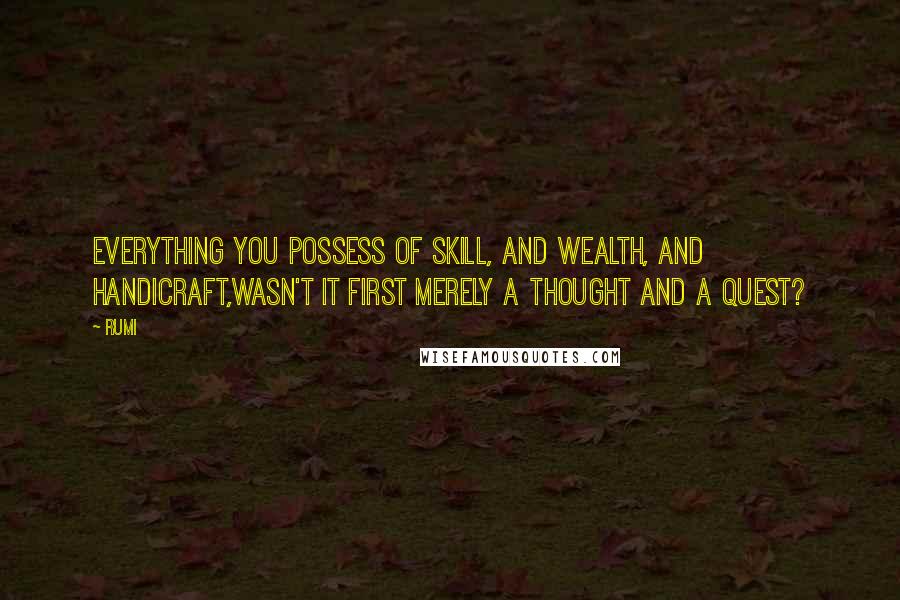 Rumi Quotes: Everything you possess of skill, and wealth, and handicraft,wasn't it first merely a thought and a quest?
