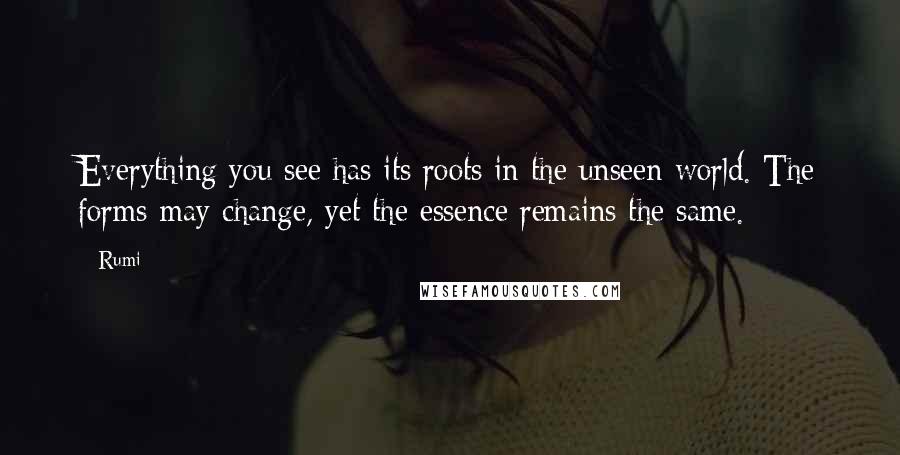 Rumi Quotes: Everything you see has its roots in the unseen world. The forms may change, yet the essence remains the same.