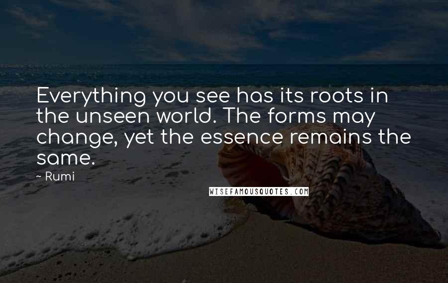 Rumi Quotes: Everything you see has its roots in the unseen world. The forms may change, yet the essence remains the same.