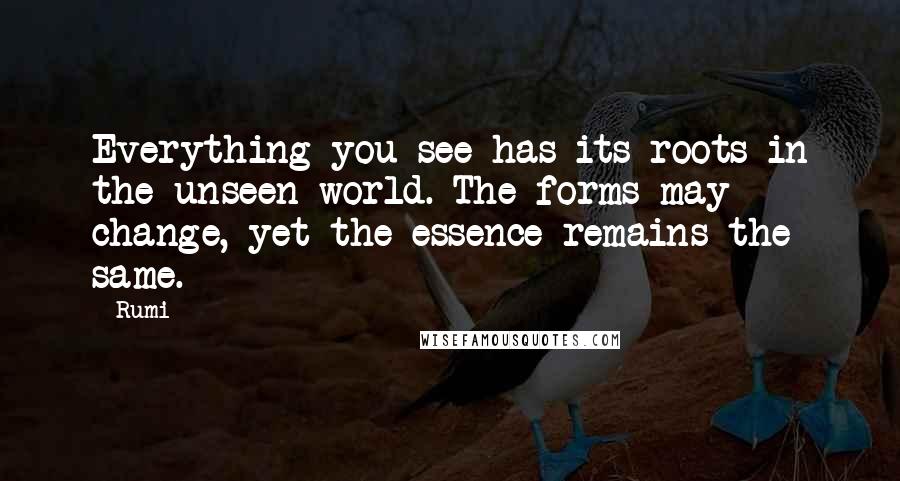 Rumi Quotes: Everything you see has its roots in the unseen world. The forms may change, yet the essence remains the same.