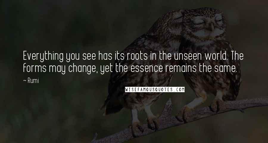 Rumi Quotes: Everything you see has its roots in the unseen world. The forms may change, yet the essence remains the same.