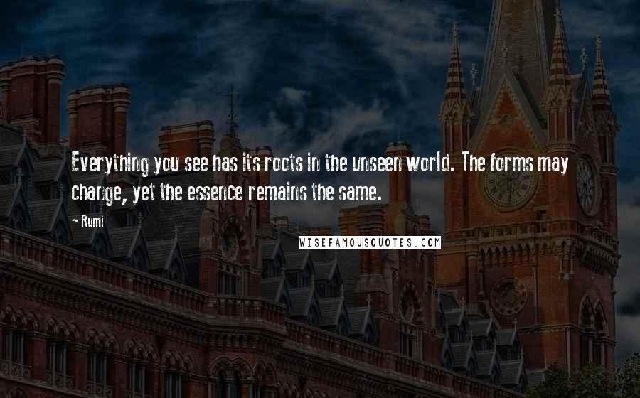 Rumi Quotes: Everything you see has its roots in the unseen world. The forms may change, yet the essence remains the same.