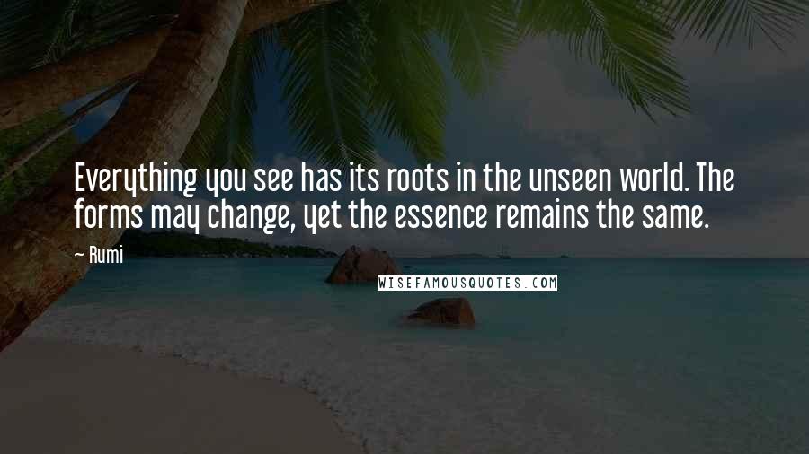 Rumi Quotes: Everything you see has its roots in the unseen world. The forms may change, yet the essence remains the same.