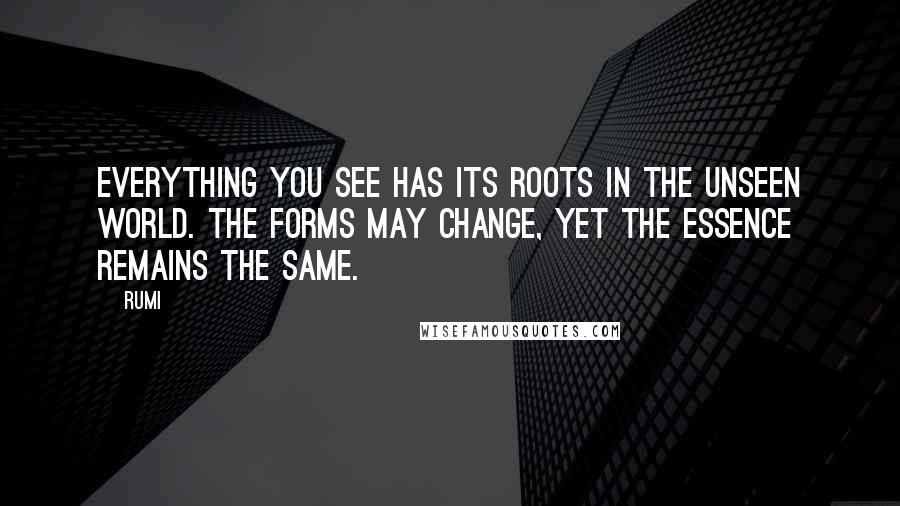 Rumi Quotes: Everything you see has its roots in the unseen world. The forms may change, yet the essence remains the same.