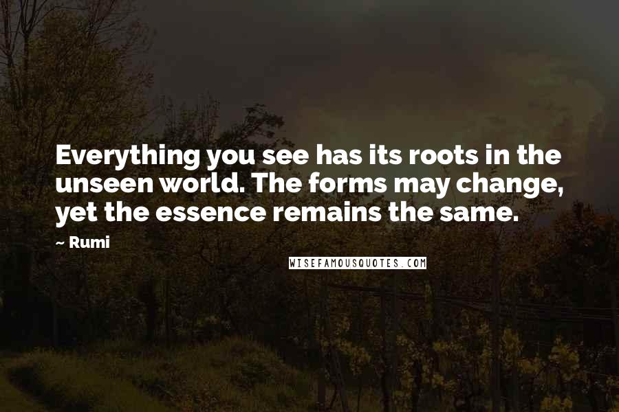 Rumi Quotes: Everything you see has its roots in the unseen world. The forms may change, yet the essence remains the same.