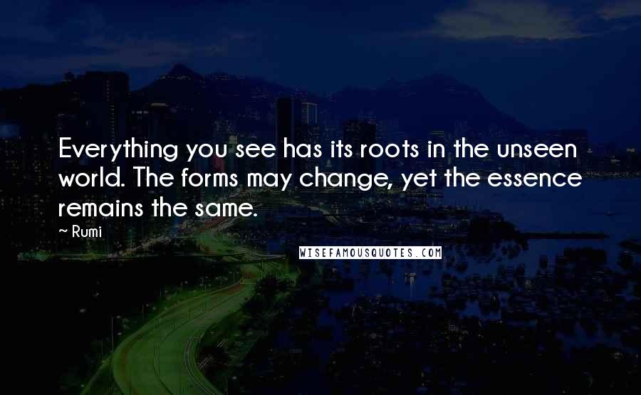 Rumi Quotes: Everything you see has its roots in the unseen world. The forms may change, yet the essence remains the same.