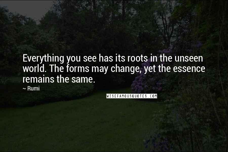 Rumi Quotes: Everything you see has its roots in the unseen world. The forms may change, yet the essence remains the same.