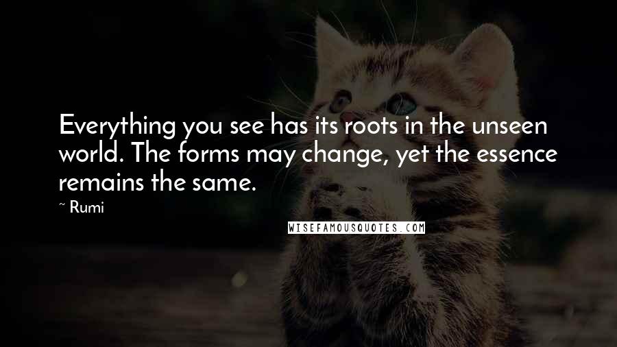 Rumi Quotes: Everything you see has its roots in the unseen world. The forms may change, yet the essence remains the same.