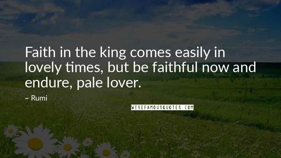 Rumi Quotes: Faith in the king comes easily in lovely times, but be faithful now and endure, pale lover.
