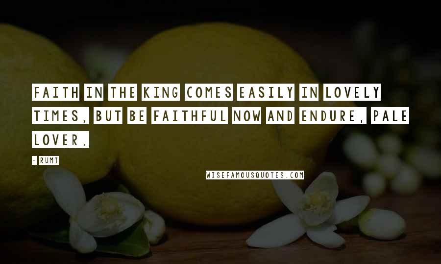 Rumi Quotes: Faith in the king comes easily in lovely times, but be faithful now and endure, pale lover.