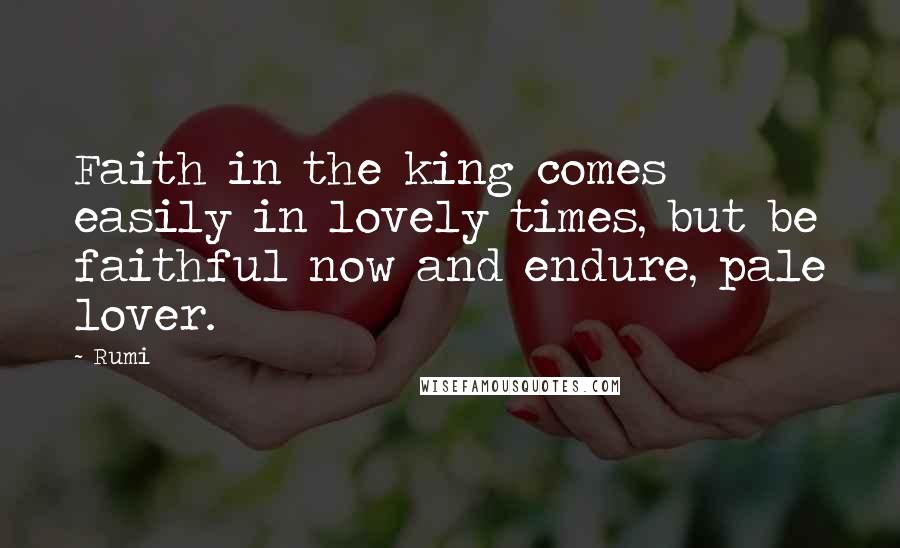 Rumi Quotes: Faith in the king comes easily in lovely times, but be faithful now and endure, pale lover.