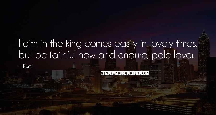Rumi Quotes: Faith in the king comes easily in lovely times, but be faithful now and endure, pale lover.