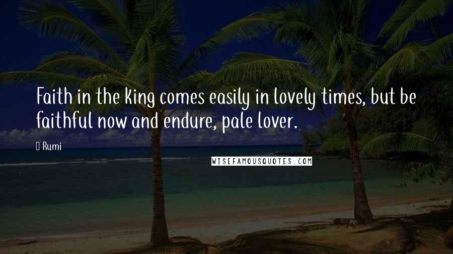 Rumi Quotes: Faith in the king comes easily in lovely times, but be faithful now and endure, pale lover.