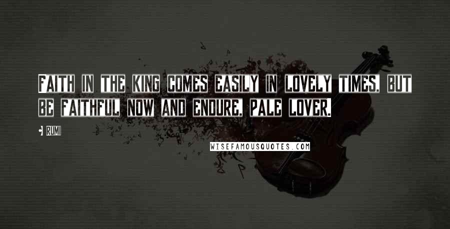 Rumi Quotes: Faith in the king comes easily in lovely times, but be faithful now and endure, pale lover.