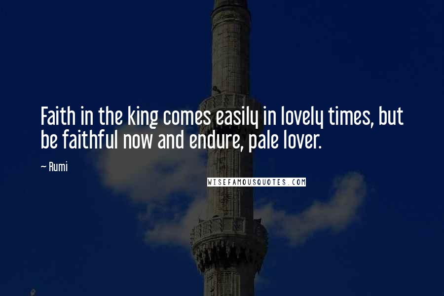 Rumi Quotes: Faith in the king comes easily in lovely times, but be faithful now and endure, pale lover.