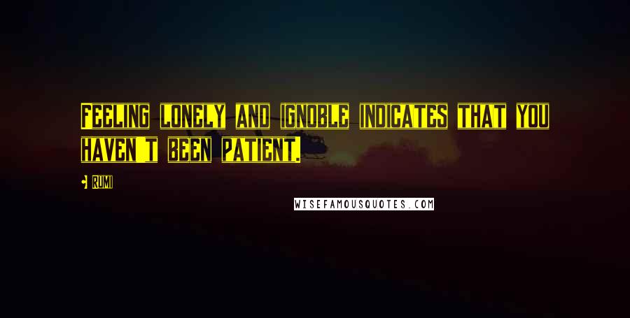 Rumi Quotes: Feeling lonely and ignoble indicates that you haven't been patient.