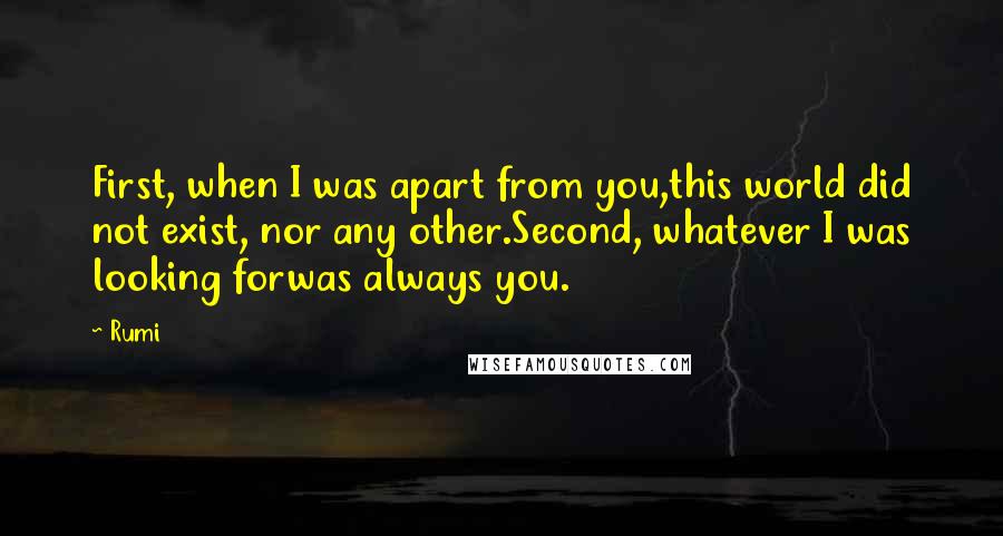 Rumi Quotes: First, when I was apart from you,this world did not exist, nor any other.Second, whatever I was looking forwas always you.